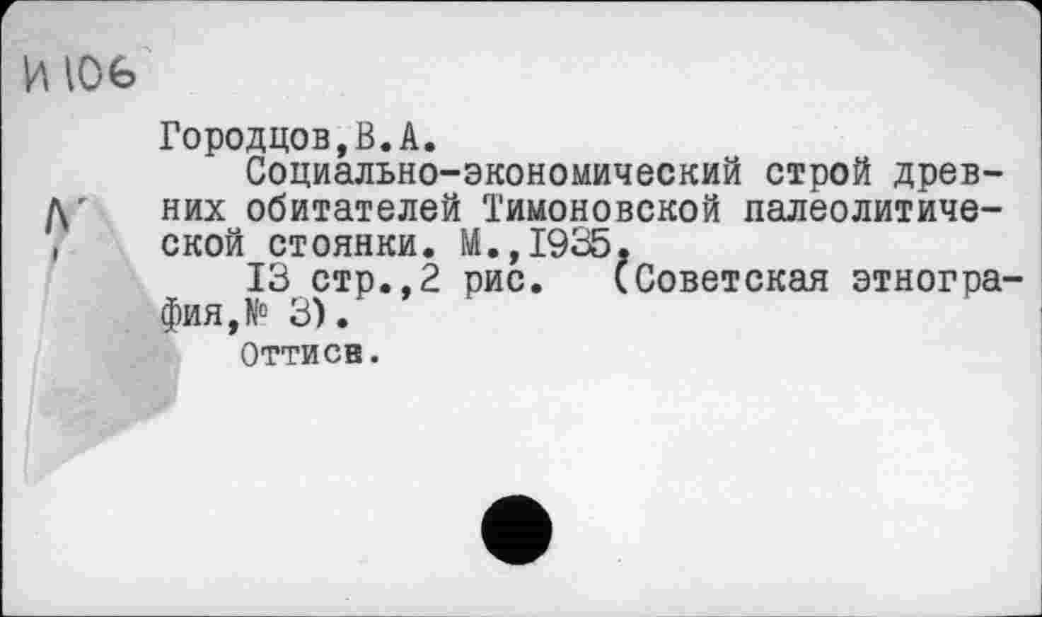 ﻿И 106
Городцов,В.А.
Социально-экономический строй древних обитателей Тимоновской палеолитической стоянки. М.,1935.
13 стр.,2 рис. (Советская этнография, № 3).
Оттисв.